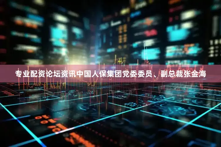 专业配资论坛资讯中国人保集团党委委员、副总裁张金海