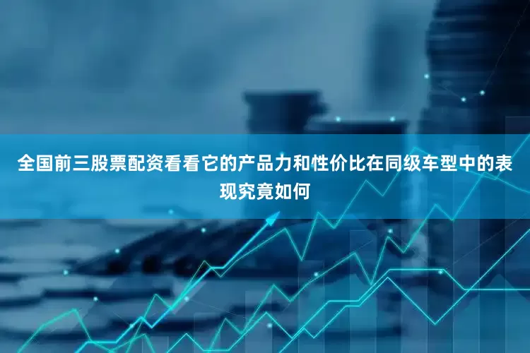 全国前三股票配资看看它的产品力和性价比在同级车型中的表现究竟如何