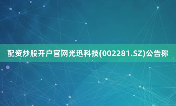 配资炒股开户官网光迅科技(002281.SZ)公告称